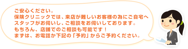 ご安心ください。保険クリニックでは、来店が難しいお客様の為にご自宅へスタッフがお伺いし、ご相談をお伺いしております。もちろん、店舗でのご相談も可能です！まずは、お電話か下記の「予約」からご予約ください。